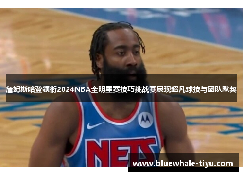 詹姆斯哈登领衔2024NBA全明星赛技巧挑战赛展现超凡球技与团队默契