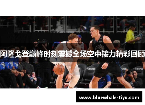 阿隆戈登巅峰时刻震撼全场空中接力精彩回顾