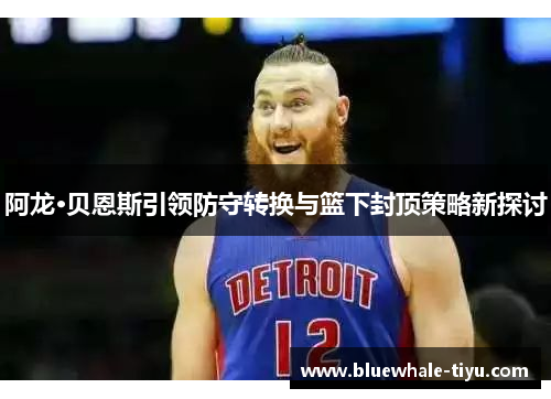 阿龙·贝恩斯引领防守转换与篮下封顶策略新探讨