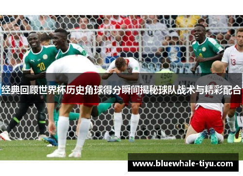 经典回顾世界杯历史角球得分瞬间揭秘球队战术与精彩配合