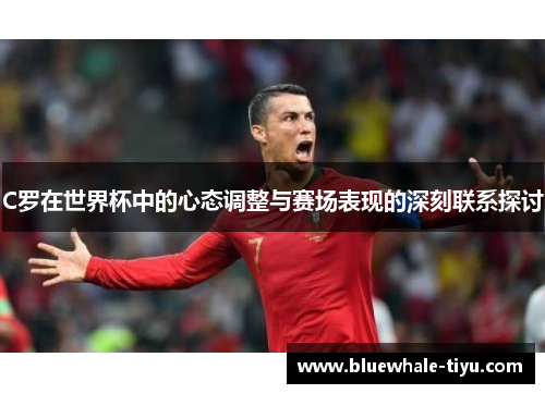 C罗在世界杯中的心态调整与赛场表现的深刻联系探讨