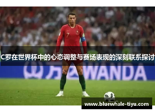 C罗在世界杯中的心态调整与赛场表现的深刻联系探讨