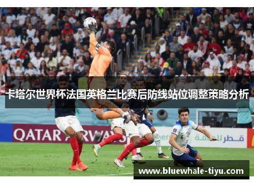 卡塔尔世界杯法国英格兰比赛后防线站位调整策略分析
