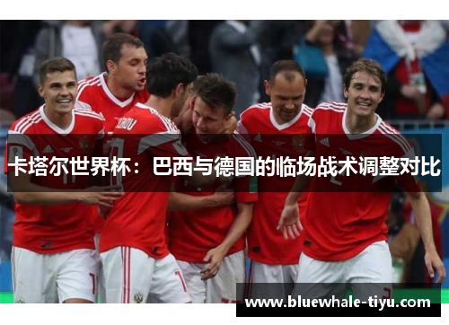 卡塔尔世界杯：巴西与德国的临场战术调整对比