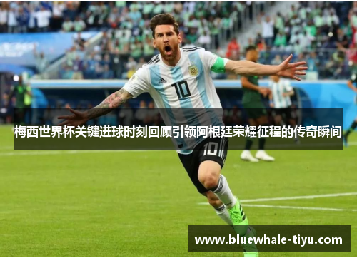 梅西世界杯关键进球时刻回顾引领阿根廷荣耀征程的传奇瞬间