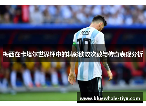 梅西在卡塔尔世界杯中的精彩助攻次数与传奇表现分析