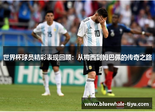 世界杯球员精彩表现回顾：从梅西到姆巴佩的传奇之路