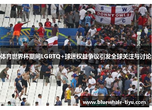 体育世界杯期间LGBTQ+球迷权益争议引发全球关注与讨论