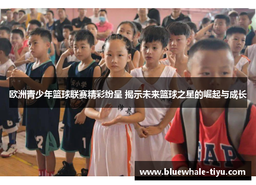 欧洲青少年篮球联赛精彩纷呈 揭示未来篮球之星的崛起与成长