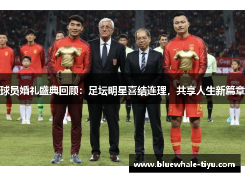 球员婚礼盛典回顾：足坛明星喜结连理，共享人生新篇章