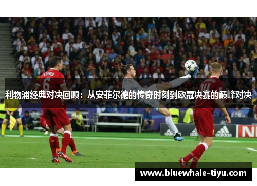利物浦经典对决回顾：从安菲尔德的传奇时刻到欧冠决赛的巅峰对决