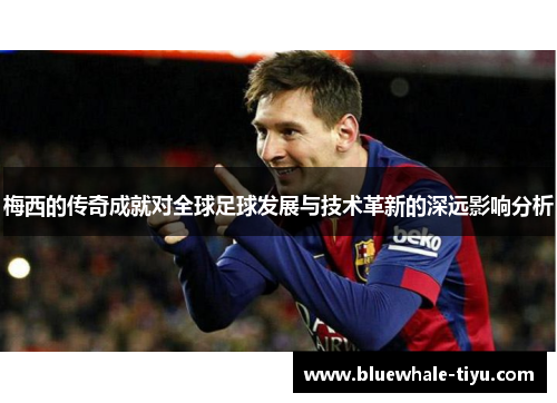 梅西的传奇成就对全球足球发展与技术革新的深远影响分析