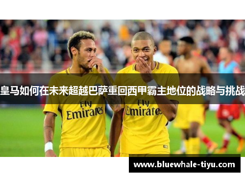 皇马如何在未来超越巴萨重回西甲霸主地位的战略与挑战