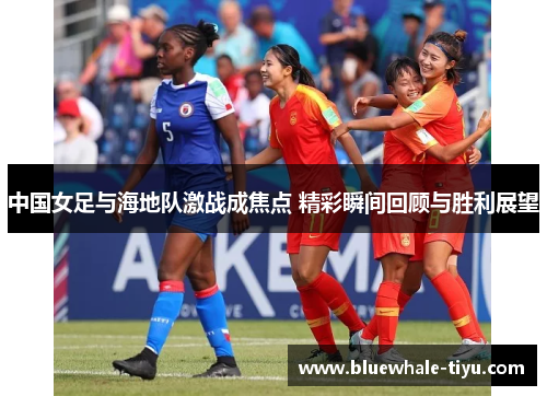 中国女足与海地队激战成焦点 精彩瞬间回顾与胜利展望