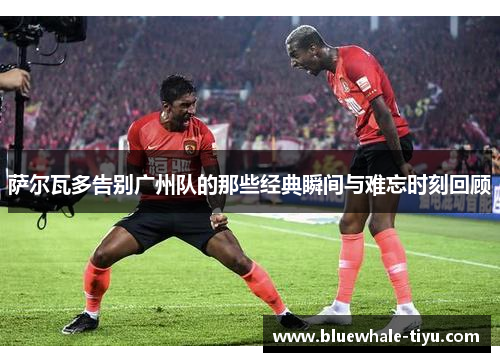 萨尔瓦多告别广州队的那些经典瞬间与难忘时刻回顾