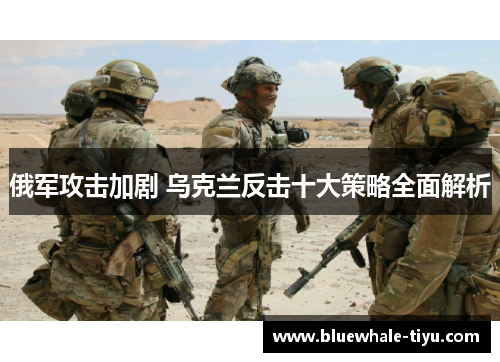 俄军攻击加剧 乌克兰反击十大策略全面解析