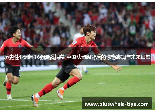 历史性亚洲杯16强激战揭幕 中国队晋级背后的惊艳表现与未来展望