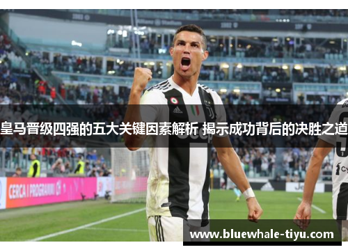 皇马晋级四强的五大关键因素解析 揭示成功背后的决胜之道