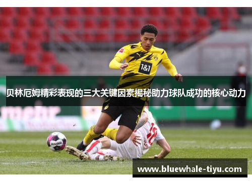 贝林厄姆精彩表现的三大关键因素揭秘助力球队成功的核心动力