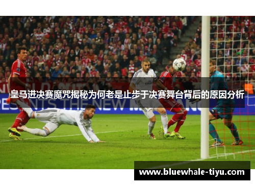 皇马进决赛魔咒揭秘为何老是止步于决赛舞台背后的原因分析